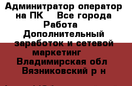 Админитратор-оператор на ПК  - Все города Работа » Дополнительный заработок и сетевой маркетинг   . Владимирская обл.,Вязниковский р-н